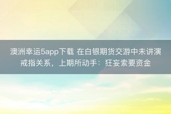 澳洲幸运5app下载 在白银期货交游中未讲演戒指关系,上期所动手:狂妄索要资金