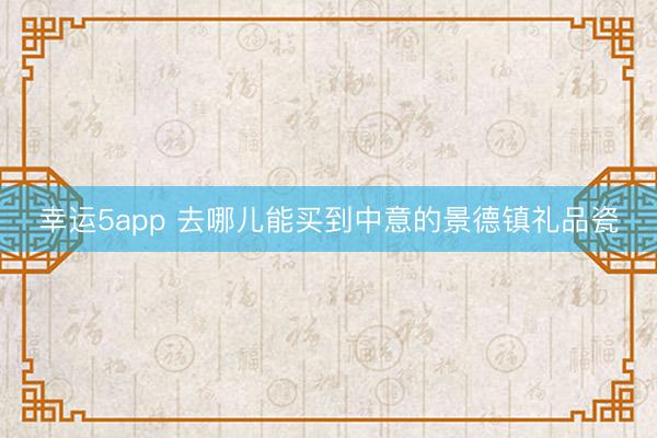 幸运5app 去哪儿能买到中意的景德镇礼品瓷