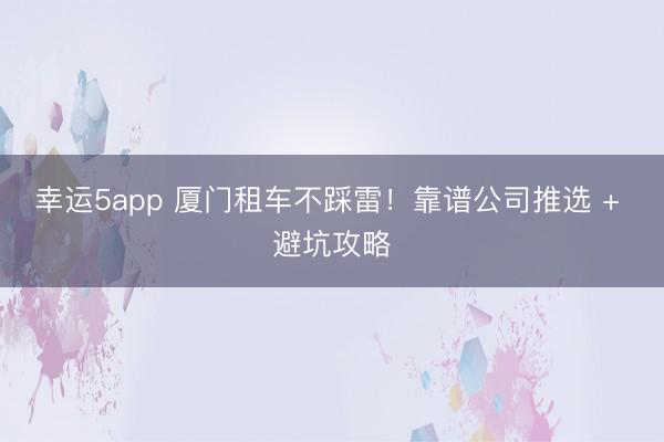 幸运5app 厦门租车不踩雷！靠谱公司推选 + 避坑攻略