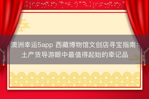 澳洲幸运5app 西藏博物馆文创店寻宝指南：土产货导游眼中最值得起始的牵记品