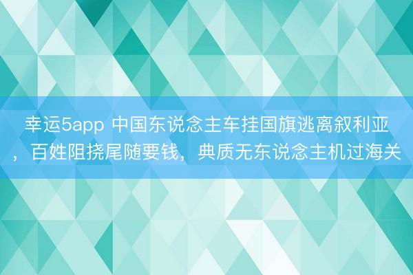 幸运5app 中国东说念主车挂国旗逃离叙利亚，百姓阻挠尾随要钱，典质无东说念主机过海关