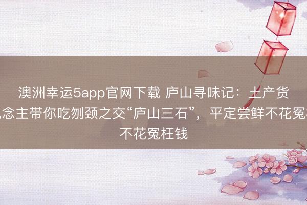 澳洲幸运5app官网下载 庐山寻味记：土产货东说念主带你吃刎颈之交“庐山三石”，平定尝鲜不花冤枉钱