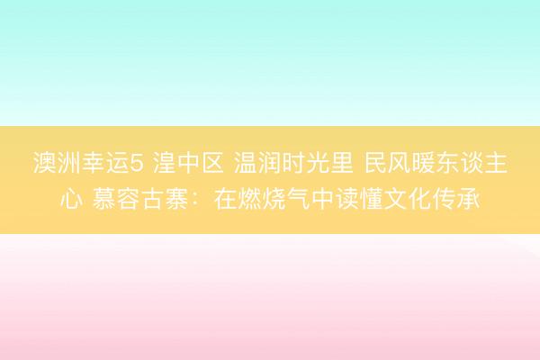 澳洲幸运5 湟中区 温润时光里 民风暖东谈主心 慕容古寨:在燃烧气中读懂文化传承