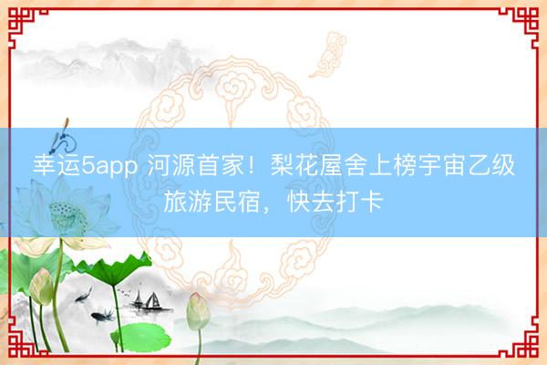 幸运5app 河源首家!梨花屋舍上榜宇宙乙级旅游民宿,快去打卡