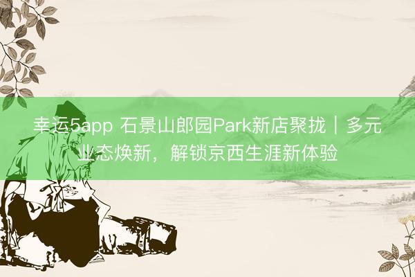 幸运5app 石景山郎园Park新店聚拢｜多元业态焕新，解锁京西生涯新体验