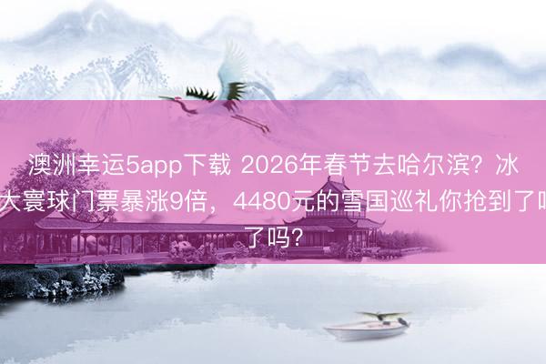 澳洲幸运5app下载 2026年春节去哈尔滨？冰雪大寰球门票暴涨9倍，4480元的雪国巡礼你抢到了吗？