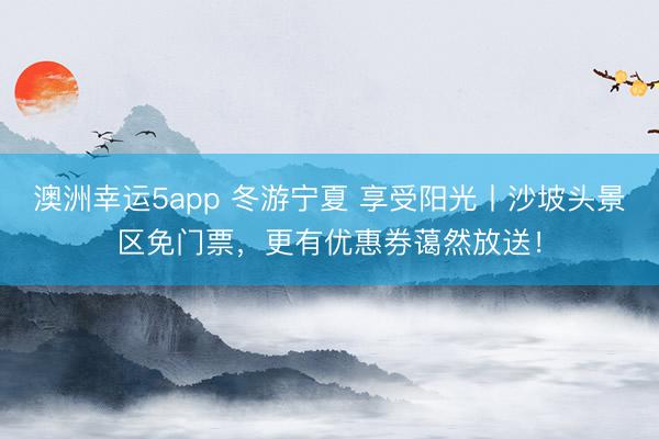 澳洲幸运5app 冬游宁夏 享受阳光丨沙坡头景区免门票，更有优惠券蔼然放送！