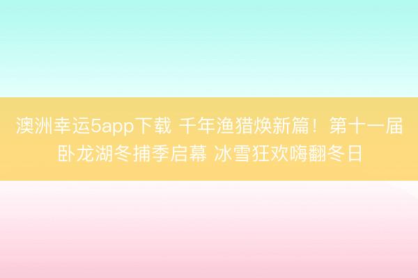 澳洲幸运5app下载 千年渔猎焕新篇！第十一届卧龙湖冬捕季启幕 冰雪狂欢嗨翻冬日