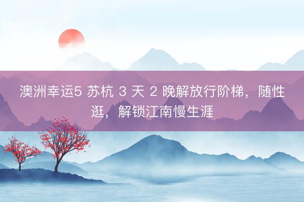 澳洲幸运5 苏杭 3 天 2 晚解放行阶梯，随性逛，解锁江南慢生涯