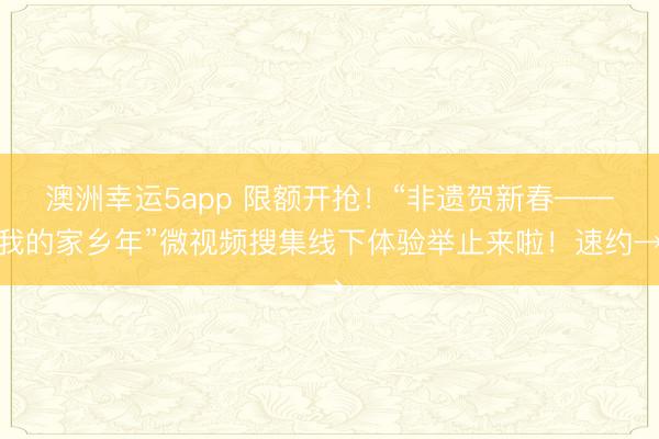 澳洲幸运5app 限额开抢！“非遗贺新春——我的家乡年”微视频搜集线下体验举止来啦！速约→