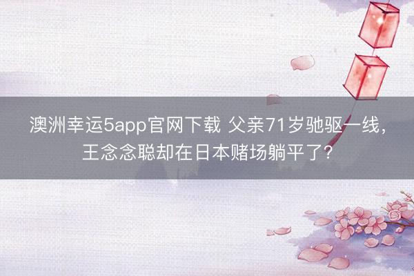 澳洲幸运5app官网下载 父亲71岁驰驱一线，王念念聪却在日本赌场躺平了？