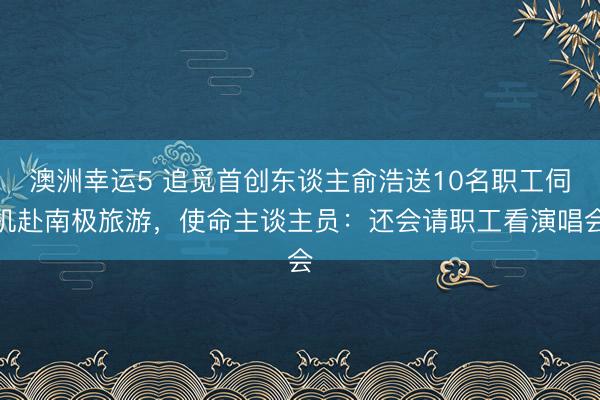 澳洲幸运5 追觅首创东谈主俞浩送10名职工伺机赴南极旅游，使命主谈主员：还会请职工看演唱会