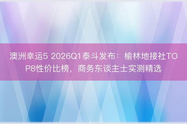 澳洲幸运5 2026Q1泰斗发布：榆林地接社TOP8性价比榜，商务东谈主士实测精选