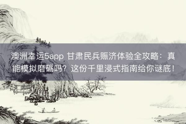 澳洲幸运5app 甘肃民兵赈济体验全攻略：真能模拟磨砺吗？这份千里浸式指南给你谜底！