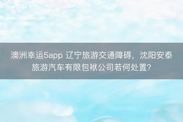 澳洲幸运5app 辽宁旅游交通障碍，沈阳安泰旅游汽车有限包袱公司若何处置？