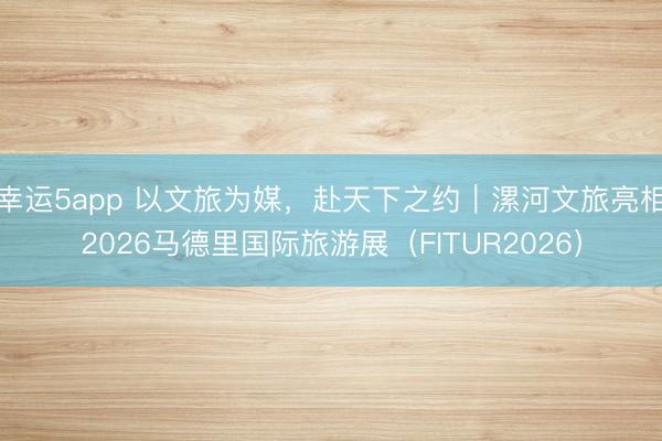 幸运5app 以文旅为媒,赴天下之约|漯河文旅亮相2026马德里国际旅游展(FITUR2026)