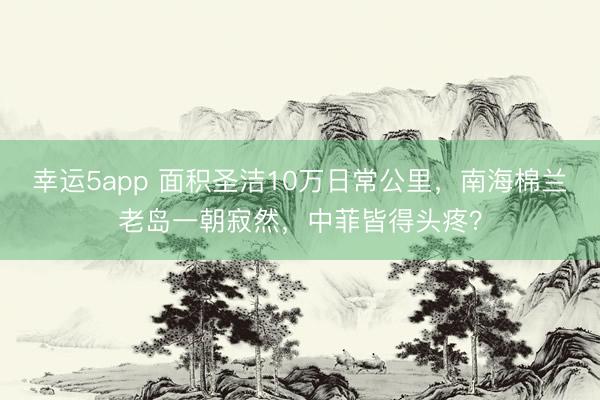 幸运5app 面积圣洁10万日常公里,南海棉兰老岛一朝寂然,中菲皆得头疼?