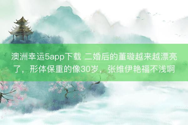 澳洲幸运5app下载 二婚后的董璇越来越漂亮了，形体保重的像30岁，张维伊艳福不浅啊