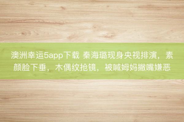 澳洲幸运5app下载 秦海璐现身央视排演，素颜脸下垂，木偶纹抢镜，被喊姆妈撇嘴嫌恶