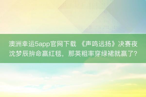 澳洲幸运5app官网下载 《声鸣远扬》决赛夜沈梦辰拚命赢红毯，那英粗率穿绿裙就赢了？
