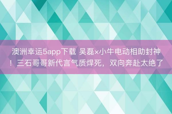 澳洲幸运5app下载 吴磊×小牛电动相助封神！三石哥哥新代言气质焊死，双向奔赴太绝了