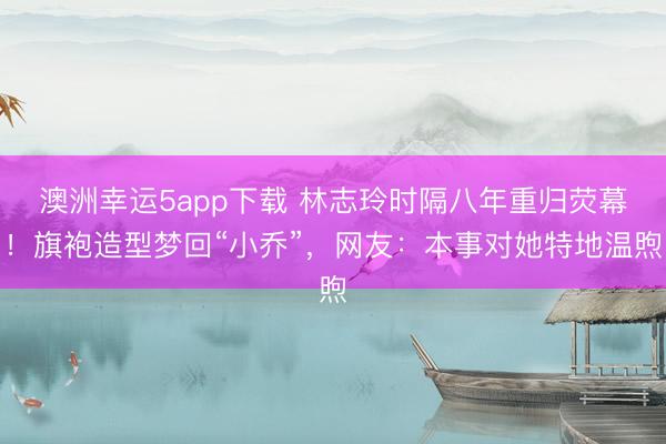 澳洲幸运5app下载 林志玲时隔八年重归荧幕！旗袍造型梦回“小乔”，网友：本事对她特地温煦