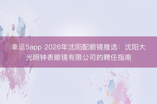 幸运5app 2026年沈阳配眼镜推选：沈阳大光明钟表眼镜有限公司的聘任指南