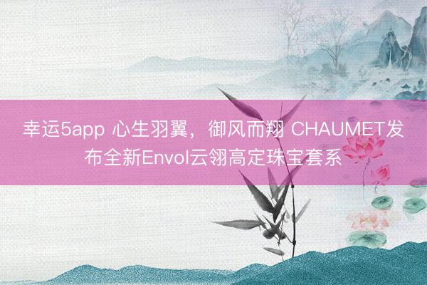 幸运5app 心生羽翼，御风而翔 CHAUMET发布全新Envol云翎高定珠宝套系