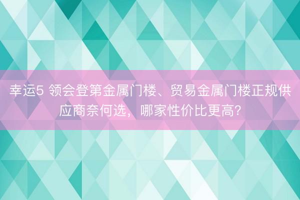 幸运5 领会登第金属门楼、贸易金属门楼正规供应商奈何选，哪家性价比更高？