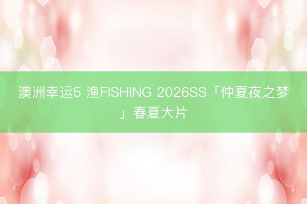 澳洲幸运5 渔FISHING 2026SS「仲夏夜之梦」春夏大片