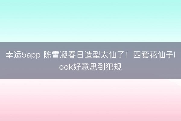 幸运5app 陈雪凝春日造型太仙了！四套花仙子look好意思到犯规