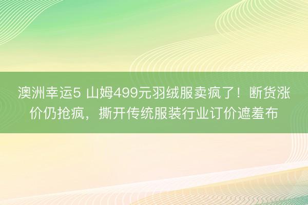 澳洲幸运5 山姆499元羽绒服卖疯了！断货涨价仍抢疯，撕开传统服装行业订价遮羞布