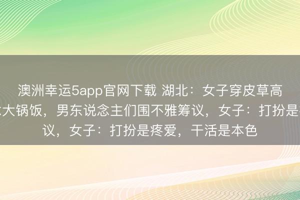 澳洲幸运5app官网下载 湖北：女子穿皮草高跟鞋回村帮厨作念大锅饭，男东说念主们围不雅筹议，女子：打扮是疼爱，干活是本色