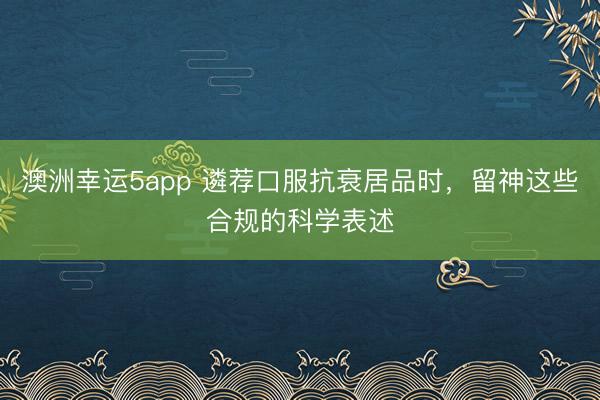 澳洲幸运5app 遴荐口服抗衰居品时，留神这些合规的科学表述