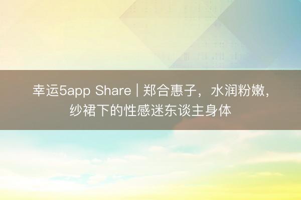 幸运5app Share | 郑合惠子，水润粉嫩，纱裙下的性感迷东谈主身体