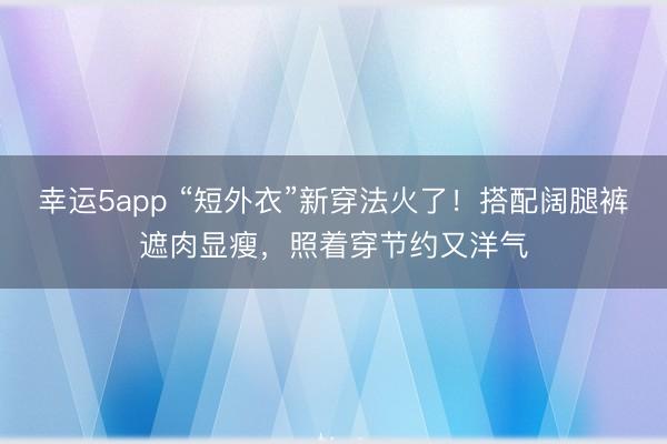 幸运5app “短外衣”新穿法火了！搭配阔腿裤遮肉显瘦，照着穿节约又洋气