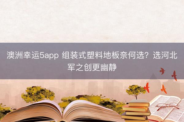 澳洲幸运5app 组装式塑料地板奈何选？选河北军之创更幽静