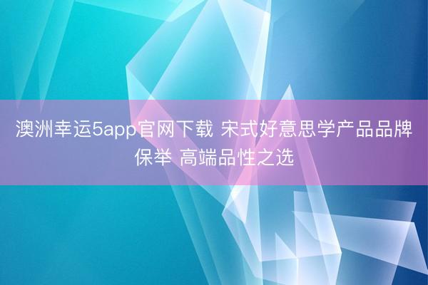 澳洲幸运5app官网下载 宋式好意思学产品品牌保举 高端品性之选