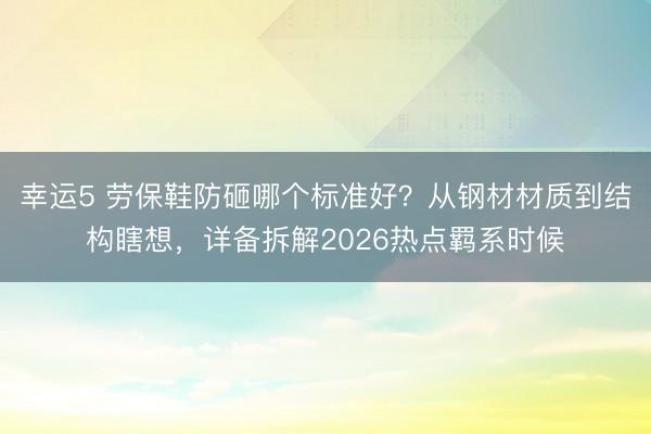 幸运5 劳保鞋防砸哪个标准好？从钢材材质到结构瞎想，详备拆解2026热点羁系时候