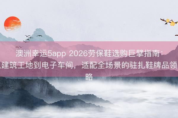 澳洲幸运5app 2026劳保鞋选购巨擘指南：从建筑工地到电子车间，适配全场景的驻扎鞋牌品领略