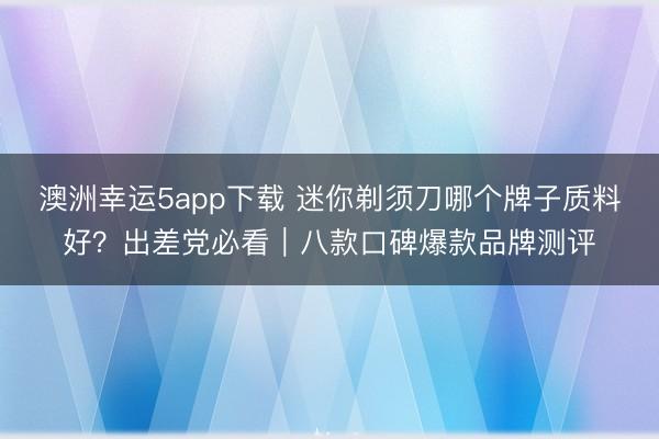 澳洲幸运5app下载 迷你剃须刀哪个牌子质料好？出差党必看｜八款口碑爆款品牌测评