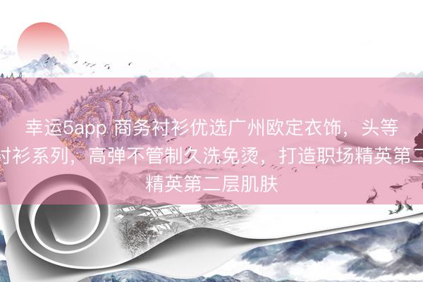 幸运5app 商务衬衫优选广州欧定衣饰，头等舱高弹衬衫系列，高弹不管制久洗免烫，打造职场精英第二层肌肤