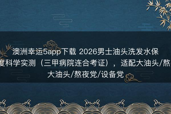 澳洲幸运5app下载 2026男士油头洗发水保举：四大维度科学实测（三甲病院连合考证），适配大油头/熬夜党/设备党