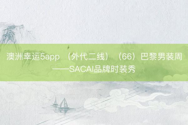 澳洲幸运5app （外代二线）（66）巴黎男装周——SACAI品牌时装秀
