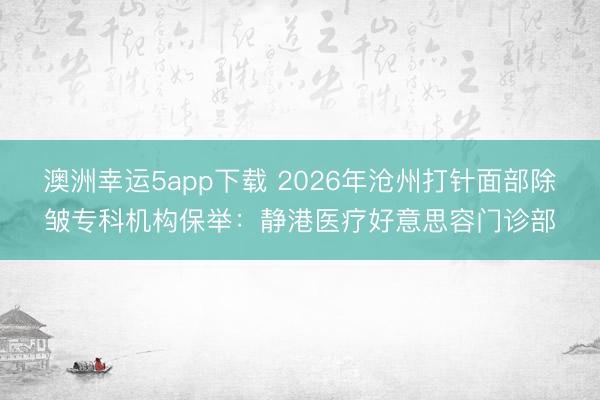 澳洲幸运5app下载 2026年沧州打针面部除皱专科机构保举：静港医疗好意思容门诊部