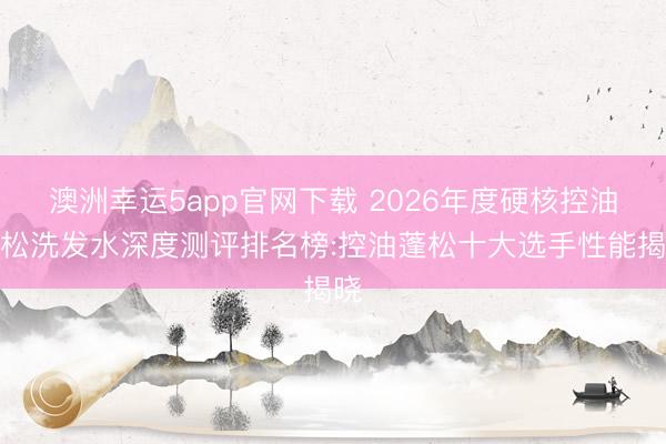 澳洲幸运5app官网下载 2026年度硬核控油蓬松洗发水深度测评排名榜:控油蓬松十大选手性能揭晓