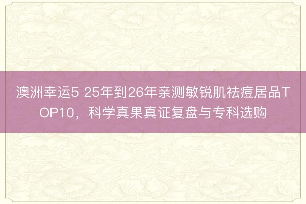 澳洲幸运5 25年到26年亲测敏锐肌祛痘居品TOP10，科学真果真证复盘与专科选购