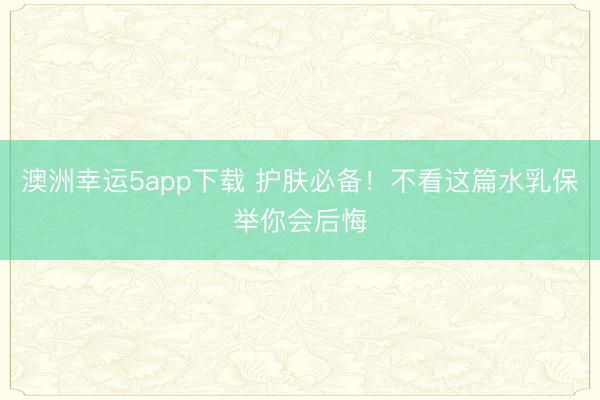 澳洲幸运5app下载 护肤必备！不看这篇水乳保举你会后悔