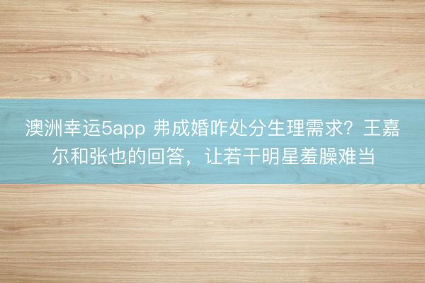 澳洲幸运5app 弗成婚咋处分生理需求？王嘉尔和张也的回答，让若干明星羞臊难当