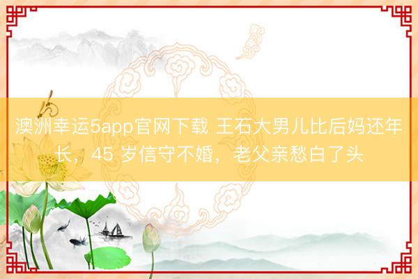 澳洲幸运5app官网下载 王石大男儿比后妈还年长，45 岁信守不婚，老父亲愁白了头